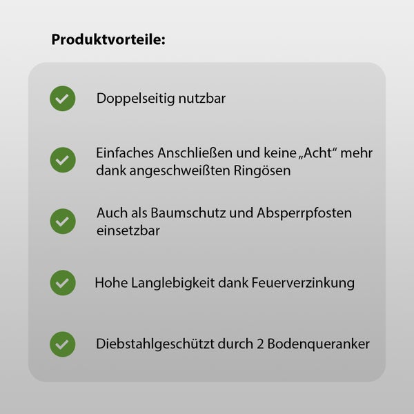 Produktvorteile: Beidseitig nutzbar, einfaches Anschließen durch angeschweißte Ringösen, verwendbar als Baumschutz und Absperrpfosten, hohe Lebensdauer durch Feuerverzinkung, Diebstahlschutz durch zwei Bodenanker