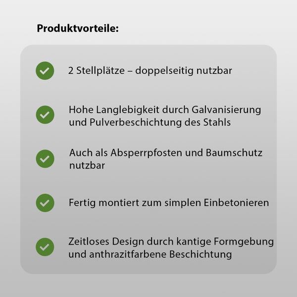 Produktvorteile: Zwei Stellplätze, doppelseitig nutzbar, hohe Langlebigkeit durch Galvanisierung und Pulverbeschichtung des Stahls, auch als Absperrpfosten und Baumschutz nutzbar, fertig montiert zum einfachen Einbetonieren, zeitloses Design durch kantige Formgebung und anthrazitfarbene Beschichtung