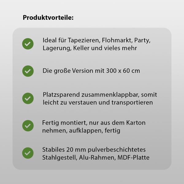 Produktvorteile: ideal zum Tapezieren, für Flohmärkte, Partys, Lagerung, Keller und mehr, die große Version mit 300 x 60 cm, platzsparend zusammenklappbar, leicht zu verstauen und zu transportieren, fertig montiert, einfach aus dem Karton nehmen, aufklappen, fertig, stabiles 20 mm pulverbeschichtetes Stahlgestell, Aluminiumrahmen, MDF-Platte