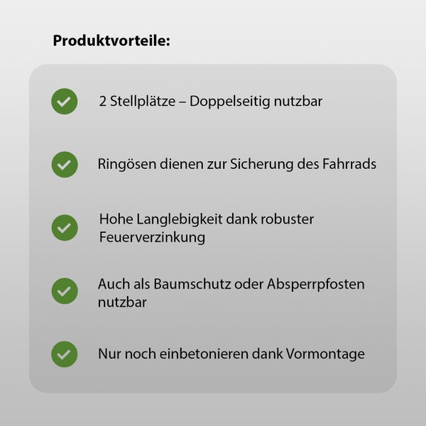 Produktvorteile: Zwei Stellplätze, doppelseitig nutzbar; Ringösen zur Sicherung des Fahrrads; Hohe Langlebigkeit dank robuster Feuerverzinkung; Auch als Baumschutz oder Absperrpfosten nutzbar; Einfaches Einbetonieren dank Vormontage