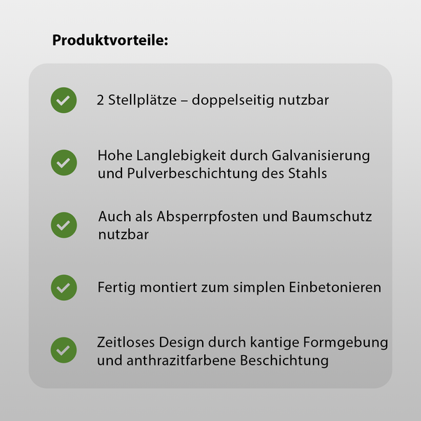 Produktvorteile: Zwei Stellplätze, beidseitig nutzbar, hohe Lebensdauer durch Verzinkung und Pulverbeschichtung des Stahls, auch als Absperrpfosten und Baumschutz verwendbar, fertig montiert zum einfachen Einbetonieren, zeitloses Design durch kantige Form und Beschichtung