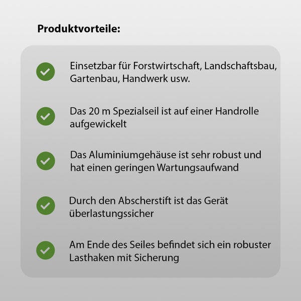 Produktvorteile: Einsetzbar für Forstwirtschaft, Landschaftsbau, Gartenbau, Handwerk usw. Das 20 Meter Spezialseil ist auf einer Handrolle aufgewickelt. Das Aluminiumgehäuse ist sehr robust und hat einen geringen Wartungsaufwand. Durch den Abscherstift ist das Gerät überlastungssicher. Am Ende des Seiles befindet sich ein robuster Lasthaken mit Sicherung.