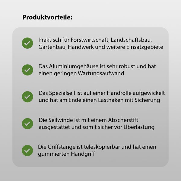 Produktvorteile: Praktisch für Forstwirtschaft, Landschaftsbau, Gartenbau, Handwerk und weitere Einsatzgebiete. Das Aluminiumgehäuse ist sehr robust und hat einen geringen Wartungsaufwand. Das Spezialseil ist auf einer Handrolle aufgewickelt und hat am Ende einen Lasthaken mit Sicherung. Die Seilwinde ist mit einem Abscherstift ausgestattet und somit sicher vor Überlastung. Die Griffstange ist teleskopierbar und hat einen gummierten Handgriff.