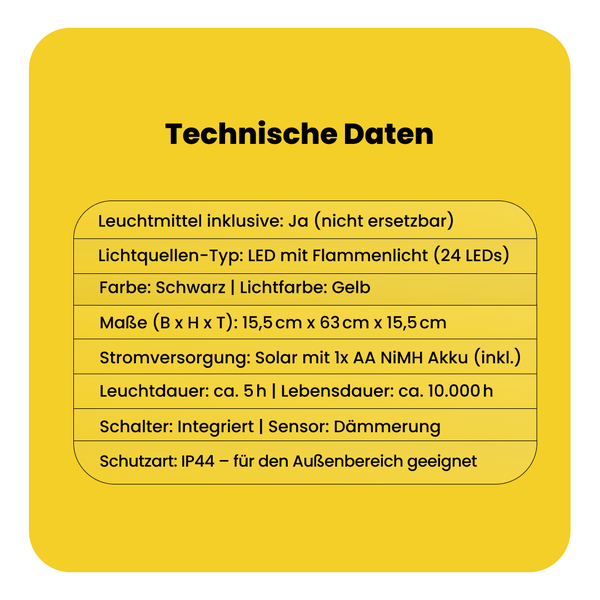 Technische Daten: Inklusive Leuchtmittel, LED mit Flammenlicht, 24 LEDs, schwarz, Lichtfarbe gelb, Maße 15,5 cm x 63 cm x 15,5 cm, Solar mit 1x AA NiMH Akku, Leuchtdauer circa 5 Stunden, Lebensdauer circa 10.000 Stunden, integrierter Schalter, Dämmerungssensor, Schutzart IP44 für Außenbereich.