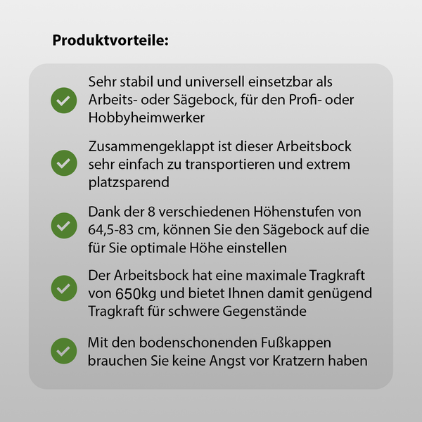 Produktvorteile: Sehr stabil, universell einsetzbar, einfach zu transportieren, platzsparend, 8 verschiedene Höhenstufen von 64,5 bis 83 cm, maximale Tragkraft von 650 kg, bodenschonende Fußkappen.