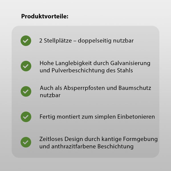 Produktvorteile: Zwei Stellplätze, doppelseitig nutzbar, hohe Langlebigkeit durch Galvanisierung und Pulverbeschichtung des Stahls, als Absperrpfosten und Baumschutz nutzbar, fertig montiert zum einfachen Einbetonieren, zeitloses Design durch kantige Formgebung und anthrazitfarbene Beschichtung.