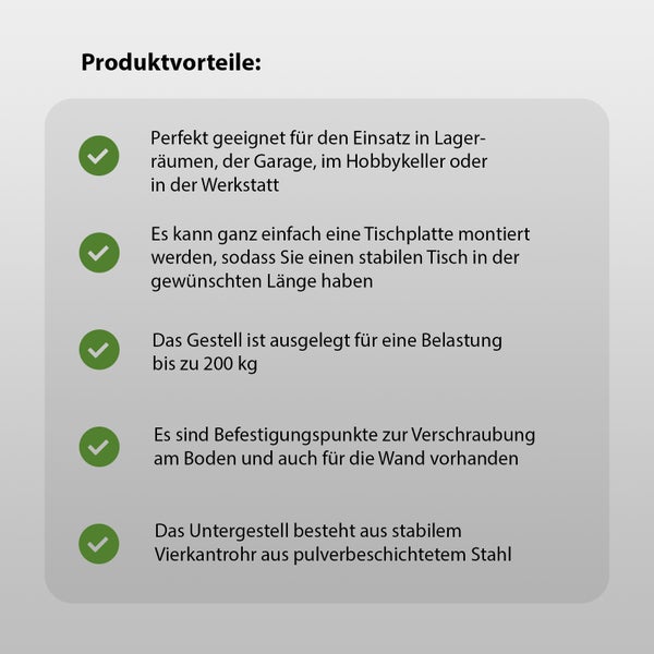 Produktvorteile: Ideal für Lagerräume, Garagen, Hobbykeller oder Werkstätten. Einfache Tischplattenmontage für stabile Tische in gewünschter Länge. Das Gestell ist für eine Belastung bis 200 kg ausgelegt. Befestigungspunkte zur Verschraubung am Boden und an der Wand sind vorhanden. Das Untergestell besteht aus stabilem Vierkantrohr aus pulverbeschichtetem Stahl.